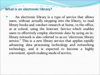 What is an electronic library?
 An electronic library is a type of service that allows
users, without actually stepping into the library, to read
library books and conduct research at home, in the office,
or at school, using the Internet. Service which enables
users to effectively employ electronic data by using an in-
library network is also referred to as an "electronic library
service." This is a new library service that applies rapidly
advancing data processing technology and networking
technology, and it is expected to become a highly
convenient, epoch-making mode of service.
 
