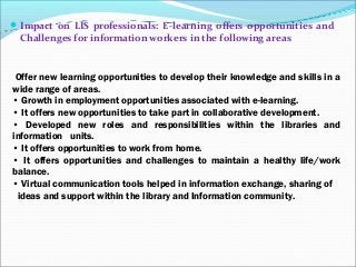 Impact on LIS professionals: E-learning offers opportunities and
Challenges for information workers in the following areas
Offer new learning opportunities to develop their knowledge and skills in a
wide range of areas.
• Growth in employment opportunities associated with e-learning.
• It offers new opportunities to take part in collaborative development.
• Developed new roles and responsibilities within the libraries and
information units.
• It offers opportunities to work from home.
• It offers opportunities and challenges to maintain a healthy life/work
balance.
• Virtual communication tools helped in information exchange, sharing of
ideas and support within the library and Information community.
 
