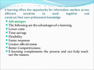 E-learning offers the opportunity for information workers across
different countries to work together and
construct their own professional knowledge
Advantages
The following are the advantages of e-learning.
Lower costs
Time savings
Flexibility
Faster response
Greater effectiveness
Better Competitiveness
E-learning complements the process and can help reach
out the masses.
 