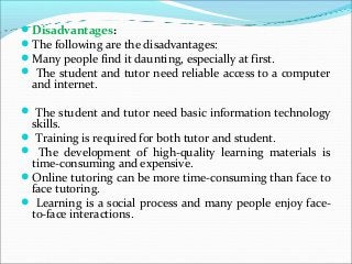 Disadvantages:
The following are the disadvantages:
Many people find it daunting, especially at first.
 The student and tutor need reliable access to a computer
and internet.
 The student and tutor need basic information technology
skills.
 Training is required for both tutor and student.
 The development of high-quality learning materials is
time-consuming and expensive.
Online tutoring can be more time-consuming than face to
face tutoring.
 Learning is a social process and many people enjoy face-
to-face interactions.
 