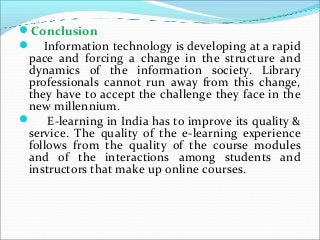 Conclusion
 Information technology is developing at a rapid
pace and forcing a change in the structure and
dynamics of the information society. Library
professionals cannot run away from this change,
they have to accept the challenge they face in the
new millennium.
 E-learning in India has to improve its quality &
service. The quality of the e-learning experience
follows from the quality of the course modules
and of the interactions among students and
instructors that make up online courses.
 