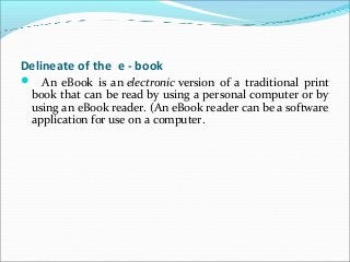 Delineate of the e - book
 An eBook is an electronic version of a traditional print
book that can be read by using a personal computer or by
using an eBook reader. (An eBook reader can be a software
application for use on a computer.
 