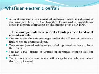 What is an electronic journal?
An electronic journal is a periodical publication which is published in
electronic text (e.g. PDF) or hypertext format and is available for
access in electronic format e.g. on the Internet or on a CD-ROM.
Electronic journals have several advantages over traditional
printed journals:
You can search the contents pages and/or the full text of journals to
find articles on a certain subject.
You can read journal articles on your desktop, you don't have to be in
the Library.
You can e-mail articles to yourself or download them to disk for
printing.
The article that you want to read will always be available, even when
the Library is closed.
 