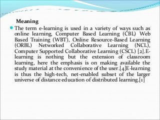 Meaning
The term e-learning is used in a variety of ways such as
online learning, Computer Based Learning (CBL) Web
Based Training (WBT), Online Resource-Based Learning
(ORBL) Networked Collaborative Learning (NCL),
Computer Supported Collaborative Learning (CSCL) [2].E-
learning is nothing but the extension of classroom
learning, here the emphasis is on making available the
study material at the convenience of the user.[4]E-learning
is thus the high-tech, net-enabled subset of the larger
universe of distance education of distributed learning.[1]
 