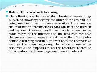 Role of Librarians in E-Learning
The following are the role of the Librarians in e-learning-
E-learning nowadays become the order of the day and it is
being used to impart distance education. Librarians are
the information intermediaries who can help the users in
making use of e-resources.􀂃 The librarians need to be
made aware of the internet and the resources available
therein and how to make efficient use of them.􀂃 The idea
behind e-learning module is to train both the librarians as
well as the users regarding the efficient use of e-
resources.􀂃 The emphasis is on the resources related to
librarianship in addition to general topics of interest
 