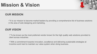 Mission & Vision
OUR MISSION
It is our mission to become market leaders by providing a comprehensive list of business solutions
in the area of web designing and marketing.
OUR VISION
To be known as the most preferred vendor known for the high quality web solutions provided to
client across industries.
With a commitment towards innovation, excellence and delivering sustainable strategies at
inventive work hard to maintain our value system when doing business.
 