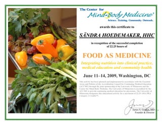awards this certificate to
SÄNDRA HOEDEMAKER, HHC
in recognition of the successful completion
of 22.25 hours of
FOOD AS MEDICINE
Integrating nutrition into clinical practice,
medical education and community health
June 11–14, 2009, Washington, DC
This activity has been planned and implemented in accordance with the Essential
Areas and Policies of the Accreditation Council for Continuing Medical Education
(ACCME) through the joint sponsorship of the University of Minnesota and the
Center for Mind-Body Medicine. The University of Minnesota is accredited by the
ACCME to provide continuing medical education for physicians. The University of
Minnesota designates this educational activity for a maximum of 22.25 AMA PRA
Category 1 Credits™.
____________________
James S. Gordon, MD
Founder & Director
 