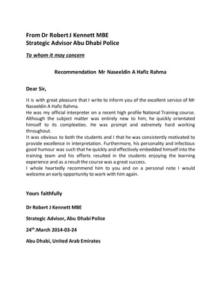 From Dr Robert J Kennett MBE
Strategic Advisor Abu Dhabi Police
To whom it may concern
Recommendation Mr Naseeldin A Hafiz Rahma
Dear Sir,
It is with great pleasure that I write to inform you of the excellent service of Mr
Naseeldin A Hafiz Rahma.
He was my official interpreter on a recent high profile National Training course.
Although the subject matter was entirely new to him, he quickly orientated
himself to its complexities. He was prompt and extremely hard working
throughout.
It was obvious to both the students and I that he was consistently motivated to
provide excellence in interpretation. Furthermore, his personality and infectious
good humour was such that he quickly and effectively embedded himself into the
training team and his efforts resulted in the students enjoying the learning
experience and as a result the course was a great success.
I whole heartedly recommend him to you and on a personal note I would
welcome an early opportunity to work with him again.
Yours faithfully
Dr Robert J Kennett MBE
Strategic Advisor, Abu Dhabi Police
24th
.March 2014-03-24
Abu Dhabi, United Arab Emirates
 