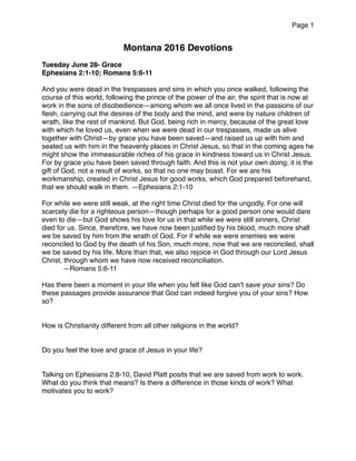 Page 1
Montana 2016 Devotions
Tuesday June 28- Grace
Ephesians 2:1-10; Romans 5:6-11
And you were dead in the trespasses and sins in which you once walked, following the
course of this world, following the prince of the power of the air, the spirit that is now at
work in the sons of disobedience—among whom we all once lived in the passions of our
ﬂesh, carrying out the desires of the body and the mind, and were by nature children of
wrath, like the rest of mankind. But God, being rich in mercy, because of the great love
with which he loved us, even when we were dead in our trespasses, made us alive
together with Christ—by grace you have been saved—and raised us up with him and
seated us with him in the heavenly places in Christ Jesus, so that in the coming ages he
might show the immeasurable riches of his grace in kindness toward us in Christ Jesus.
For by grace you have been saved through faith. And this is not your own doing; it is the
gift of God, not a result of works, so that no one may boast. For we are his
workmanship, created in Christ Jesus for good works, which God prepared beforehand,
that we should walk in them. —Ephesians 2:1-10
For while we were still weak, at the right time Christ died for the ungodly. For one will
scarcely die for a righteous person—though perhaps for a good person one would dare
even to die—but God shows his love for us in that while we were still sinners, Christ
died for us. Since, therefore, we have now been justiﬁed by his blood, much more shall
we be saved by him from the wrath of God. For if while we were enemies we were
reconciled to God by the death of his Son, much more, now that we are reconciled, shall
we be saved by his life. More than that, we also rejoice in God through our Lord Jesus
Christ, through whom we have now received reconciliation.
—Romans 5:6-11
Has there been a moment in your life when you felt like God can’t save your sins? Do
these passages provide assurance that God can indeed forgive you of your sins? How
so?
How is Christianity different from all other religions in the world?
Do you feel the love and grace of Jesus in your life?
Talking on Ephesians 2:8-10, David Platt posits that we are saved from work to work.
What do you think that means? Is there a difference in those kinds of work? What
motivates you to work?
 