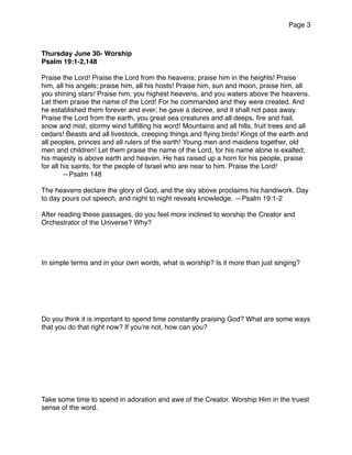 Page 3
Thursday June 30- Worship
Psalm 19:1-2,148
Praise the Lord! Praise the Lord from the heavens; praise him in the heights! Praise
him, all his angels; praise him, all his hosts! Praise him, sun and moon, praise him, all
you shining stars! Praise him, you highest heavens, and you waters above the heavens.
Let them praise the name of the Lord! For he commanded and they were created. And
he established them forever and ever; he gave a decree, and it shall not pass away.
Praise the Lord from the earth, you great sea creatures and all deeps, ﬁre and hail,
snow and mist, stormy wind fulﬁlling his word! Mountains and all hills, fruit trees and all
cedars! Beasts and all livestock, creeping things and ﬂying birds! Kings of the earth and
all peoples, princes and all rulers of the earth! Young men and maidens together, old
men and children! Let them praise the name of the Lord, for his name alone is exalted;
his majesty is above earth and heaven. He has raised up a horn for his people, praise
for all his saints, for the people of Israel who are near to him. Praise the Lord!
—Psalm 148
The heavens declare the glory of God, and the sky above proclaims his handiwork. Day
to day pours out speech, and night to night reveals knowledge. —Psalm 19:1-2
After reading these passages, do you feel more inclined to worship the Creator and
Orchestrator of the Universe? Why?
In simple terms and in your own words, what is worship? Is it more than just singing?
Do you think it is important to spend time constantly praising God? What are some ways
that you do that right now? If you’re not, how can you?
Take some time to spend in adoration and awe of the Creator. Worship Him in the truest
sense of the word.
 