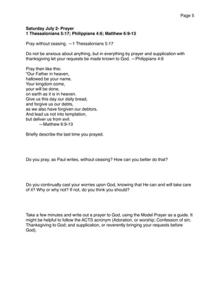 Page 5
Saturday July 2- Prayer
1 Thessalonians 5:17; Philippians 4:6; Matthew 6:9-13
Pray without ceasing. —1 Thessalonians 5:17
Do not be anxious about anything, but in everything by prayer and supplication with
thanksgiving let your requests be made known to God. —Philippians 4:6
Pray then like this:
“Our Father in heaven,
hallowed be your name.
Your kingdom come,
your will be done,
on earth as it is in heaven.
Give us this day our daily bread,
and forgive us our debts,
as we also have forgiven our debtors.
And lead us not into temptation,
but deliver us from evil.
—Matthew 6:9-13
Brieﬂy describe the last time you prayed.
Do you pray, as Paul writes, without ceasing? How can you better do that?
Do you continually cast your worries upon God, knowing that He can and will take care
of it? Why or why not? If not, do you think you should?
Take a few minutes and write out a prayer to God, using the Model Prayer as a guide. It
might be helpful to follow the ACTS acronym (Adoration, or worship; Confession of sin;
Thanksgiving to God; and supplication, or reverently bringing your requests before
God).
 