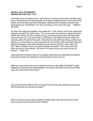 Page 6
Sunday July 3- Discipleship
Matthew 28:19-20, Acts 1:6-11
And Jesus came and said to them, “All authority in heaven and on earth has been given
to me. Go therefore and make disciples of all nations, baptizing them in the name of the
Father and of the Son and of the Holy Spirit, teaching them to observe all that I have
commanded you. And behold, I am with you always, to the end of the age.” —Matthew
28:18-20
So when they had come together, they asked him, “Lord, will you at this time restore the
kingdom to Israel?” He said to them, “It is not for you to know times or seasons that the
Father has ﬁxed by his own authority. But you will receive power when the Holy Spirit
has come upon you, and you will be my witnesses in Jerusalem and in all Judea and
Samaria, and to the end of the earth.” And when he had said these things, as they were
looking on, he was lifted up, and a cloud took him out of their sight. And while they were
gazing into heaven as he went, behold, two men stood by them in white robes, and
said, “Men of Galilee, why do you stand looking into heaven? This Jesus, who was
taken up from you into heaven, will come in the same way as you saw him go into
heaven.” —Acts 1:6-11
Jesus said both of these things to His disciples right before He ascended into Heaven.
Does that increase the importance of those things? If yes, how so?
What are some things that you are doing to reach your Jerusalem (Prattville)? Judea
(Alabama)? Samaria (The United States)? The ends of the earth? Are there any other
ways you could reach these areas?
Jesus said that He would be with us through the end of the age. What are some ways
that He was with you during this project?
When is the last time you have shared the Gospel other than this trip? Do you think
there is some room for improvement? Explain.
 