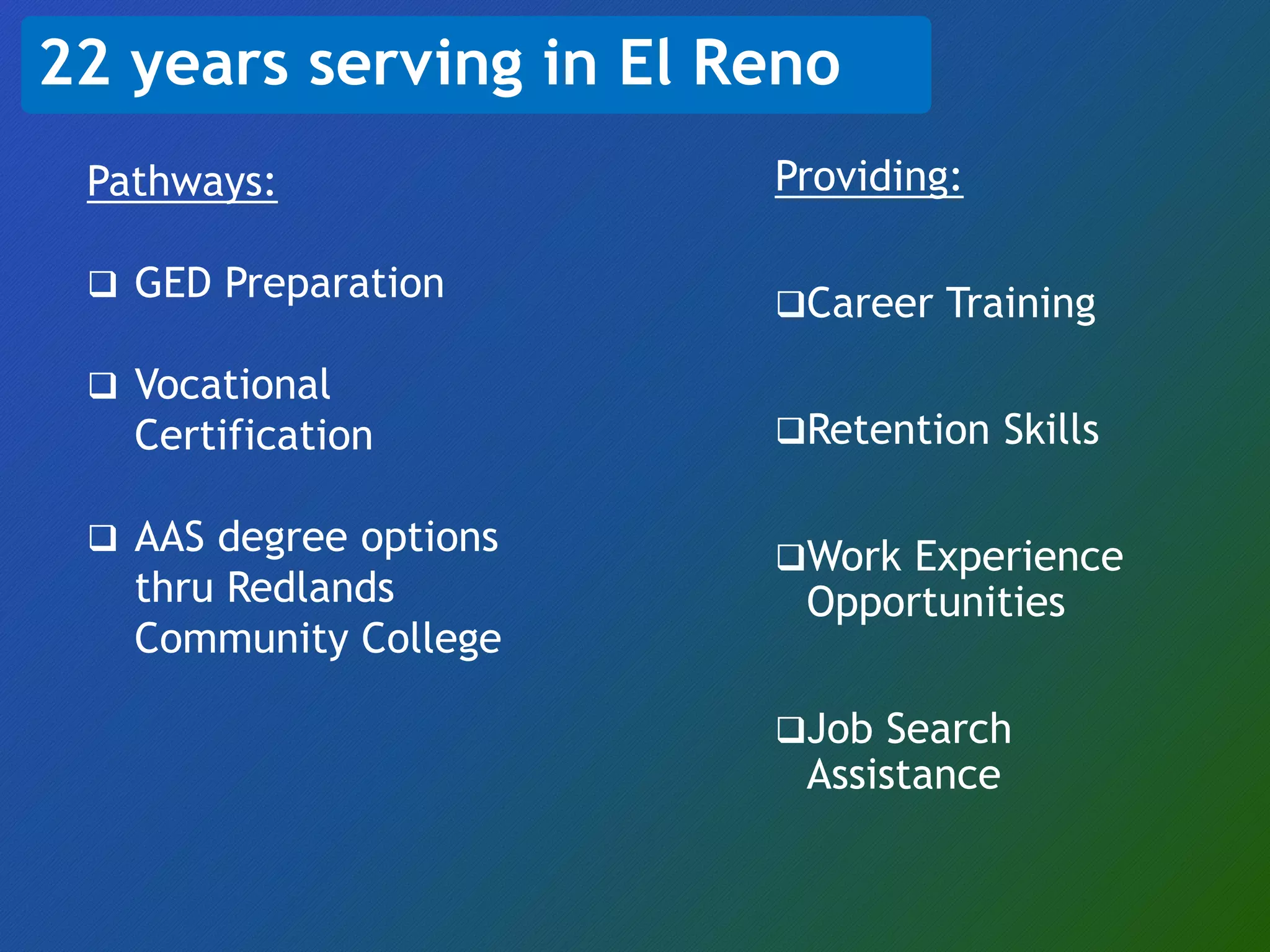 22 years serving in El Reno
Providing:
Career Training
Retention Skills
Work Experience
Opportunities
Job Search
Assistance
Pathways:
 GED Preparation
 Vocational
Certification
 AAS degree options
thru Redlands
Community College
 