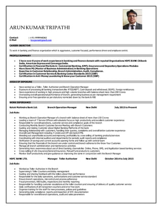 ARUNKUMARTRIPATHI
Contact : +91-9999948343
E-Mail : keeparun@gmail.com
CAREER OBJECTIVE
To work in banking and finance organization which is aggressive, customer focused, performance driven and employee centric
PROFILE SUMMARY
 I have over 8 years of work experiencein banking and finance domain with reputed Organizations HDFC BANK Citibank
India, American Expressand ConvergysIndia.
 Certification in Financial Markets in- Commercial Banking,AMFI,Insuranceand Depository Operations Modules
 Have Done PG (Master of Business Administration) in Banking Operations
 Expertise in Customer Relationship,Branch Administration,Audit,Compliance.
 Certification in Customer Service& Banking Codes Standards 2015 (IIBF)
 Certification in Anti-Money Laundering & Knowyour Customer 2015 (IIBF)
AREAS OF EXPOSURE
 Have worked as a Teller, Teller Authorizer and Branch Operation Manager
 Exposure of processing all banking transactions like RTGS/NEFT, Cash deposit and withdrawal, DD/PO, foreign remittances
 Have experience of working in high pressure and high volume branches with balance sheet more than 200 Crores
 Overseeing overalloperationalperformance of branch, generating business as per management requirement
 Ensuring error free operation as per statutory norms laid down by the bank & RBI
WORK EXPERIANCE
Kotak Mahindra Bank Ltd. Branch Operation Manager New Delhi July 2015 to Present
Job Role:
 Working as Branch Operation Manager of a branch with balance sheet of more than 150 Crores
 Leading a team of 7 Service Officers with absolute focus on high productivity and excellent customer experience
 Responsible for overalloperations, customer service and compliance goals of the branch
 Conducting Monthly Branch Customer Service Meeting with Branch Customers
 Guiding and making Customer about Digital Banking Platforms of the bank
 Managing Relationship with customers, handling their queries, complaints and overallbetter customer experience
 OverallCash Management including 4 onsite and Off-site bankATMs
 Weeding out unprofitable accounts and improving profitability by cross selling of banking products/services
 Coordinating with internal auditors and departments for periodic audit reports and compliance
 Verification of savings and current accounts opening forms and follow up with central team
 Ensuring that the financials of the branch are under control and branch adheres to the Know Your Customer.
 Manage all branch administration and maintenance activities
 Generating more awareness about use of direct banking channels like Online, Phone, SMS, and Application based banking services
 Cross-selling of Life Insurance/GeneralInsurance, MutualFund products to customers
 Monitor Staff productivity and give guidance on improving the same in conjunction with the Branch Manager
HDFC BANK LTD. Manager Teller Authorizer New Delhi October 2014 to July 2015
Job Role:
 Worked as Teller Authorizer in the Branch
 Supervising 6 Teller Counters and lobby management
 Guiding and sharing feedbackwith the tellers about their performance
 Responsible for the daily operations, authorizations and customer service standard
 Ensure branch operations, riskcontrol and process adherence
 Fraud prevention, RBI Audits, inspections and monthly reporting
 Responsible for handling customer escalations at the teller counters and ensuring of delivery of quality customer service
 Daily verifications of all transaction vouchers and error free work
 Organize training for the staff for new processes, polices and guidelines
 Generating daily compliance reports and inspection of KYC documentation
 Responsible for overallbranch operations, audit and sales parameters
 