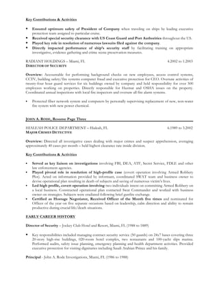 Key Contributions & Activities
§ Ensured optimum safety of President of Company when traveling on ships by leading executive
protection team assigned to particular cruise.
§ Received special security clearance with US Coast Guard and Port Authorities throughout the US.
§ Played key role in resolution of numerous lawsuits filed against the company.
§ Directly impacted performance of ship’s security staff by facilitating training on appropriate
investigative, evidence gathering and crime scene preservation measures.
RADIANT HOLDINGS – Miami, FL 4.2002 to 1.2003
DIRECTOR OF SECURITY
Overview: Accountable for performing background checks on new employees, access control systems,
CCTV, building safety/fire systems computer fraud and executive protection for CEO. Oversaw activities of
twenty-four hour guard services for six buildings owned by company and held responsibility for over 500
employees working on properties. Directly responsible for Hazmat and OSHA issues on the property.
Coordinated annual inspections with local fire inspectors and oversaw all fire alarm systems.
§ Protected fiber network system and computers by personally supervising replacement of new, non-water
fire system with new power chemical.
JOHN A. RODE, Resume Page Three
HIALEAH POLICE DEPARTMENT – Hialeah, FL 6.1989 to 3.2002
MAJOR CRIMES DETECTIVE
Overview: Directed all investigative cases dealing with major crimes and suspect apprehension, averaging
approximately 40 cases per month – held highest clearance rate inside division.
Key Contributions & Activities
§ Served as key liaison on investigations involving FBI, DEA, ATF, Secret Service, FDLE and other
law enforcement agencies.
§ Played pivotal role in resolution of high-profile case (covert operation involving Armed Robbery
Plot). Acted on information provided by informant, coordinated SWAT team and business owner to
devise operational plan resulting in death of subjects and saving of numerous victim’s lives.
§ Led high profile, covert operation involving two individuals intent on committing Armed Robbery on
a local business. Constructed operational plan contacted Swat Commander and worked with business
owner on strategies. Subjects were eradiated following brief gunfire exchange.
§ Certified as Hostage Negotiator, Received Officer of the Month five times and nominated for
Officer of the year on five separate occasions based on leadership, calm direction and ability to remain
productive during crucial life/death situations.
EARLY CAREER HISTORY
Director of Security – Jockey Club Hotel and Resort, Miami, FL (1988 to 1889)
§ Key responsibilities included managing contract security service (50 guards) on 24x7 bases covering three
20-story high-rise buildings, 020-room hotel complex, two restaurants and 100-yacht slips marina.
Performed audits, safety issue planning, emergency planning and health department activities. Provided
executive protection for visiting dignitaries including Saudi Arabian Prince and his family.
Principal - John A. Rode Investigations, Miami, FL (1986 to 1988)
 