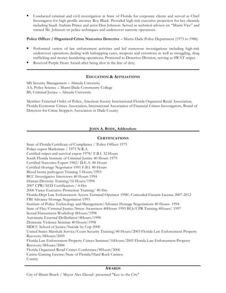 § Conducted criminal and civil investigation in State of Florida for corporate clients and served as Chief
Investigator for high-profile attorney Roy Black. Provided high-risk executive projection for key clientele
including Saudi Arabian Prince and actor Don Johnson. Served as technical advisor on “Miami Vice” and
trained Mr. Johnson on police techniques and undercover narcotic operations.
Police Officer / Organized Crime Narcotics Detective – Miami-Dade Police Department (1975 to 1986)
§ Performed variety of law enforcement activities and led numerous investigations including high-risk
undercover operations dealing with kidnapping cases, weapons and extortions as well as smuggling, drug
trafficking and money laundering operations; Promoted to Detective Division, serving as SWAT sniper.
§ Received Purple Heart Award after being shot in the line of duty.
EDUCATION & AFFILIATIONS
MS Security Management – Almeda University
AA, Police Science – Miami Dade Community College
BS, Criminal Justice – Almeda University
Member: Fraternal Order of Police, American Society International Florida Organized Retail Association,
Florida Economic Crimes Association, International Association of Financial Crimes Investigators, Board of
Directors for Crime Stoppers Association in Dade County
JOHN A. RODE, Addendum
CERTIFICATIONS
State of Florida Certificate of Compliance / Police Officer 1975
Police expert Marksman / 1975 N.R.A.
Certified sniper and survival expert 1978/ F.B.I. 32 Hours
South Florida Institute of Criminal Justice 40 Hours 1979
Certified Narcotics Expert 1982/ D.E.A. 80 Hours
Certified Hostage Negotiator 1991 F.B.I. 80 Hours
Blood borne pathogens Training 5 Hours/1993
BCC Investigative Interviews 40 Hours 1994
Human Diversity Training/16 Hours/1994
2007 CPR/AED Certification / 4 Hrs
2006 Vance Executive Protection Training/ 40 Hrs
Florida Dept Law Enforcement Access Terminal Operator 1998 Concealed Firearm License 2007-2012
FBI Advance Hostage Negotiation 1993
Institute of Police Technology and Management/Advance Hostage Negotiations 40 Hours- 1994
State of Flay/Criminal Justice/Stress Awareness-40Hours 1995 BLS/CPR Training 4Hours/ 1997
Sexual Harassment Workshop 8Hours/1998
Automatic External Defibrilator/4Hours/1998
Domestic Violence Seminar 40 Hours/1998
MDCC School of Justice/Suicide by Cop 2000
United States Marshals Service/Court Security Training/40 Hours/2003 Florida Law Enforcement Property
Recovery/8Hours/2005
Florida Law Enforcement Property Crimes Seminar/16Hours/2005 Florida Law Enforcement Property
Recovery/8Hours/2006
Florida Organized Retail Crimes Conference/8Hours/2006
Casino Gaming License/State of Florida/Hard Rock Casinos
County
AWARDS
City of Miami Beach / Mayor Alex Daoud- presented "Key to the City"
 