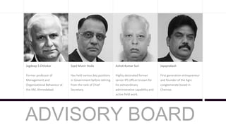 Jagdeep S Chhokar
Former professor of
Management and
Organisational Behaviour at
the IIM, Ahmedabad.
Syed Munir Hoda
Has held various key positions
in Government before retiring
from the rank of Chief
Secretary.
Ashok Kumar Suri
Highly decorated former
senior IPS officer known for
his extraordinary
administrative capability and
active field work.
Jayaprakash
First generation entrepreneur
and founder of the Agni
conglomerate based in
Chennai.
ADVISORY BOARD
 