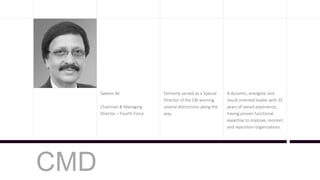 Saleem Ali
Chairman & Managing
Director – Fourth Force
Formerly served as a Special
Director of the CBI winning
several distinctions along the
way.
A dynamic, energetic and
result oriented leader with 35
years of varied experience,
having proven functional
expertise to improve, reorient
and reposition organizations.
CMD
 