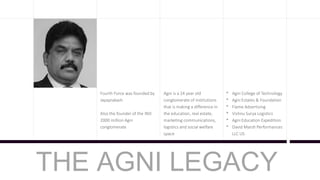 Fourth Force was founded by
Jayaprakash
Also the founder of the IND
2000 million Agni
conglomerate
Agni is a 24 year old
conglomerate of institutions
that is making a difference in
the education, real estate,
marketing communications,
logistics and social welfare
space
* Agni College of Technology
* Agni Estates & Foundation
* Flame Advertising
* Vishnu Surya Logistics
* Agni Education Expedition
* David Marsh Performances
LLC US
THE AGNI LEGACY
 