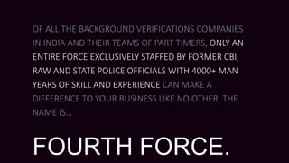 OF ALL THE BACKGROUND VERIFICATIONS COMPANIES
IN INDIA AND THEIR TEAMS OF PART TIMERS, ONLY AN
ENTIRE FORCE EXCLUSIVELY STAFFED BY FORMER CBI,
RAW AND STATE POLICE OFFICIALS WITH 4000+ MAN
YEARS OF SKILL AND EXPERIENCE CAN MAKE A
DIFFERENCE TO YOUR BUSINESS LIKE NO OTHER. THE
NAME IS…
FOURTH FORCE.
 