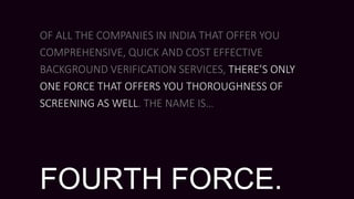 OF ALL THE COMPANIES IN INDIA THAT OFFER YOU
COMPREHENSIVE, QUICK AND COST EFFECTIVE
BACKGROUND VERIFICATION SERVICES, THERE’S ONLY
ONE FORCE THAT OFFERS YOU THOROUGHNESS OF
SCREENING AS WELL. THE NAME IS…
FOURTH FORCE.
 