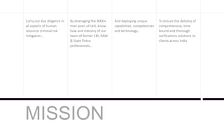 MISSION
Carry out due diligence in
all aspects of human
resource criminal risk
mitigation…
By leveraging the 4000+
man years of skill, know-
how and industry of our
team of former CBI, RAW
& State Police
professionals…
And deploying unique
capabilities, competencies
and technology…
To ensure the delivery of
comprehensive, time
bound and thorough
verifications solutions to
clients across India
 