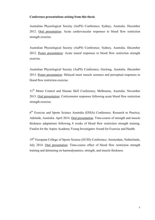 x
Conference presentations arising from this thesis
Australian Physiological Society (AuPS) Conference; Sydney, Australia. December
2012. Oral presentation: Acute cardiovascular responses to blood flow restriction
strength exercise.
Australian Physiological Society (AuPS) Conference; Sydney, Australia. December
2012. Poster presentation: Acute neural responses to blood flow restriction strength
exercise.
Australian Physiological Society (AuPS) Conference; Geelong, Australia. December
2013. Poster presentation: Delayed onset muscle soreness and perceptual responses to
blood flow restriction exercise.
11th
Motor Control and Human Skill Conference; Melbourne, Australia. November
2013. Oral presentation: Corticomotor responses following acute blood flow restriction
strength exercise.
6th
Exercise and Sports Science Australia (ESSA) Conference: Research to Practice;
Adelaide, Australia. April 2014. Oral presentation: Time-course of strength and muscle
thickness adaptations following 8 weeks of blood flow restriction strength training.
Finalist for the Aspire Academy Young Investigator Award for Exercise and Health.
19th
European College of Sports Science (ECSS) Conference; Amsterdam, Netherlands,
July 2014. Oral presentation: Time-course effect of blood flow restriction strength
training and detraining on haemodynamics, strength, and muscle thickness.
 