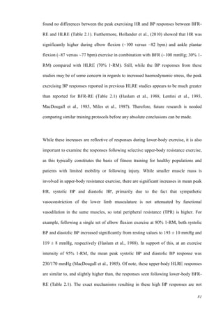 81
found no differences between the peak exercising HR and BP responses between BFR-
RE and HLRE (Table 2.1). Furthermore, Hollander et al., (2010) showed that HR was
significantly higher during elbow flexion (~100 versus ~82 bpm) and ankle plantar
flexion (~87 versus ~77 bpm) exercise in combination with BFR (~100 mmHg; 30% 1-
RM) compared with HLRE (70% 1-RM). Still, while the BP responses from these
studies may be of some concern in regards to increased haemodynamic stress, the peak
exercising BP responses reported in previous HLRE studies appears to be much greater
than reported for BFR-RE (Table 2.1) (Haslam et al., 1988, Lentini et al., 1993,
MacDougall et al., 1985, Miles et al., 1987). Therefore, future research is needed
comparing similar training protocols before any absolute conclusions can be made.
While these increases are reflective of responses during lower-body exercise, it is also
important to examine the responses following selective upper-body resistance exercise,
as this typically constitutes the basis of fitness training for healthy populations and
patients with limited mobility or following injury. While smaller muscle mass is
involved in upper-body resistance exercise, there are significant increases in mean peak
HR, systolic BP and diastolic BP, primarily due to the fact that sympathetic
vasoconstriction of the lower limb musculature is not attenuated by functional
vasodilation in the same muscles, so total peripheral resistance (TPR) is higher. For
example, following a single set of elbow flexion exercise at 80% 1-RM, both systolic
BP and diastolic BP increased significantly from resting values to 193 ± 10 mmHg and
119 ± 8 mmHg, respectively (Haslam et al., 1988). In support of this, at an exercise
intensity of 95% 1-RM, the mean peak systolic BP and diastolic BP response was
230/170 mmHg (MacDougall et al., 1985). Of note, these upper-body HLRE responses
are similar to, and slightly higher than, the responses seen following lower-body BFR-
RE (Table 2.1). The exact mechanisms resulting in these high BP responses are not
 