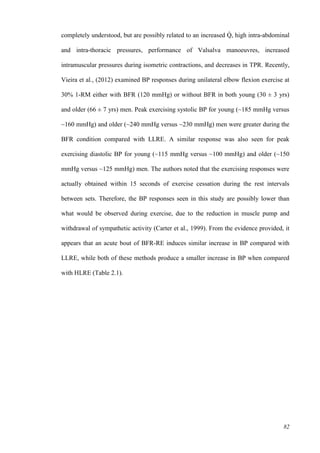 82
completely understood, but are possibly related to an increased Q̇ , high intra-abdominal
and intra-thoracic pressures, performance of Valsalva manoeuvres, increased
intramuscular pressures during isometric contractions, and decreases in TPR. Recently,
Vieira et al., (2012) examined BP responses during unilateral elbow flexion exercise at
30% 1-RM either with BFR (120 mmHg) or without BFR in both young (30 ± 3 yrs)
and older (66 ± 7 yrs) men. Peak exercising systolic BP for young (~185 mmHg versus
~160 mmHg) and older (~240 mmHg versus ~230 mmHg) men were greater during the
BFR condition compared with LLRE. A similar response was also seen for peak
exercising diastolic BP for young (~115 mmHg versus ~100 mmHg) and older (~150
mmHg versus ~125 mmHg) men. The authors noted that the exercising responses were
actually obtained within 15 seconds of exercise cessation during the rest intervals
between sets. Therefore, the BP responses seen in this study are possibly lower than
what would be observed during exercise, due to the reduction in muscle pump and
withdrawal of sympathetic activity (Carter et al., 1999). From the evidence provided, it
appears that an acute bout of BFR-RE induces similar increase in BP compared with
LLRE, while both of these methods produce a smaller increase in BP when compared
with HLRE (Table 2.1).
 