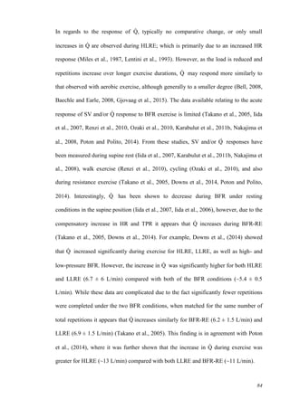 84
In regards to the response of Q̇ , typically no comparative change, or only small
increases in Q̇ are observed during HLRE; which is primarily due to an increased HR
response (Miles et al., 1987, Lentini et al., 1993). However, as the load is reduced and
repetitions increase over longer exercise durations, Q̇ may respond more similarly to
that observed with aerobic exercise, although generally to a smaller degree (Bell, 2008,
Baechle and Earle, 2008, Gjovaag et al., 2015). The data available relating to the acute
response of SV and/or Q̇ response to BFR exercise is limited (Takano et al., 2005, Iida
et al., 2007, Renzi et al., 2010, Ozaki et al., 2010, Karabulut et al., 2011b, Nakajima et
al., 2008, Poton and Polito, 2014). From these studies, SV and/or Q̇ responses have
been measured during supine rest (Iida et al., 2007, Karabulut et al., 2011b, Nakajima et
al., 2008), walk exercise (Renzi et al., 2010), cycling (Ozaki et al., 2010), and also
during resistance exercise (Takano et al., 2005, Downs et al., 2014, Poton and Polito,
2014). Interestingly, Q̇ has been shown to decrease during BFR under resting
conditions in the supine position (Iida et al., 2007, Iida et al., 2006), however, due to the
compensatory increase in HR and TPR it appears that Q̇ increases during BFR-RE
(Takano et al., 2005, Downs et al., 2014). For example, Downs et al., (2014) showed
that Q̇ increased significantly during exercise for HLRE, LLRE, as well as high- and
low-pressure BFR. However, the increase in Q̇ was significantly higher for both HLRE
and LLRE (6.7 ± 6 L/min) compared with both of the BFR conditions (~5.4 ± 0.5
L/min). While these data are complicated due to the fact significantly fewer repetitions
were completed under the two BFR conditions, when matched for the same number of
total repetitions it appears that Q̇ increases similarly for BFR-RE (6.2 ± 1.5 L/min) and
LLRE (6.9 ± 1.5 L/min) (Takano et al., 2005). This finding is in agreement with Poton
et al., (2014), where it was further shown that the increase in Q̇ during exercise was
greater for HLRE (~13 L/min) compared with both LLRE and BFR-RE (~11 L/min).
 