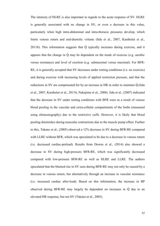 85
The intensity of HLRE is also important in regards to the acute response of SV. HLRE
is generally associated with no change in SV, or even a decrease in this value,
particularly when high intra-abdominal and intra-thoracic pressures develop, which
limits venous return and end-diastolic volume (Iida et al., 2007, Karabulut et al.,
2011b). This information suggests that Q̇ typically increases during exercise, and it
appears that the change in Q̇ may be dependent on the mode of exercise (e.g. aerobic
versus resistance) and level of exertion (e.g. submaximal versus maximal). For BFR-
RE, it is generally accepted that SV decreases under resting conditions (i.e. no exercise)
and during exercise with increasing levels of applied restriction pressure, and that the
reductions in SV are compensated for by an increase in HR in order to maintain Q̇ (Iida
et al., 2007, Karabulut et al., 2011b, Nakajima et al., 2008). Iida et al., (2007) indicated
that the decrease in SV under resting conditions with BFR were as a result of venous
blood pooling in the vascular and extra-cellular compartments of the limbs (measured
using ultrasonography) due to the restrictive cuffs. However, it is likely that blood
pooling diminishes during muscular contractions due to the muscle pump effect. Further
to this, Takano et al., (2005) observed a 12% decrease in SV during BFR-RE compared
with LLRE without BFR, which was speculated to be due to a decrease in venous return
(i.e. decreased cardiac-preload). Results from Downs et al., (2014) also showed a
decrease in SV during high-pressure BFR-RE, which was significantly decreased
compared with low-pressure BFR-RE as well as HLRE and LLRE. The authors
speculated that the blunted rise in SV seen during BFR-RE may not only be caused by a
decrease in venous return, but alternatively through an increase in vascular resistance
(i.e. increased cardiac after-load). Based on this information, the increase in BP
observed during BFR-RE may largely be dependent on increases in Q̇ due to an
elevated HR response, but not SV (Takano et al., 2005).
 