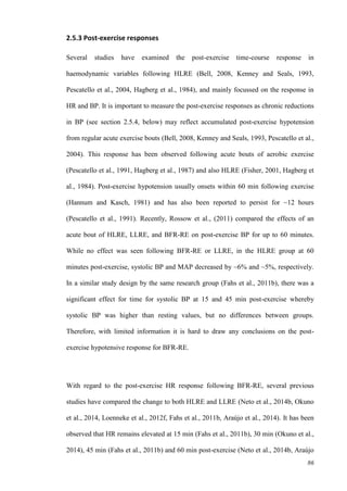 86
2.5.3 Post-exercise responses
Several studies have examined the post-exercise time-course response in
haemodynamic variables following HLRE (Bell, 2008, Kenney and Seals, 1993,
Pescatello et al., 2004, Hagberg et al., 1984), and mainly focussed on the response in
HR and BP. It is important to measure the post-exercise responses as chronic reductions
in BP (see section 2.5.4, below) may reflect accumulated post-exercise hypotension
from regular acute exercise bouts (Bell, 2008, Kenney and Seals, 1993, Pescatello et al.,
2004). This response has been observed following acute bouts of aerobic exercise
(Pescatello et al., 1991, Hagberg et al., 1987) and also HLRE (Fisher, 2001, Hagberg et
al., 1984). Post-exercise hypotension usually onsets within 60 min following exercise
(Hannum and Kasch, 1981) and has also been reported to persist for ~12 hours
(Pescatello et al., 1991). Recently, Rossow et al., (2011) compared the effects of an
acute bout of HLRE, LLRE, and BFR-RE on post-exercise BP for up to 60 minutes.
While no effect was seen following BFR-RE or LLRE, in the HLRE group at 60
minutes post-exercise, systolic BP and MAP decreased by ~6% and ~5%, respectively.
In a similar study design by the same research group (Fahs et al., 2011b), there was a
significant effect for time for systolic BP at 15 and 45 min post-exercise whereby
systolic BP was higher than resting values, but no differences between groups.
Therefore, with limited information it is hard to draw any conclusions on the post-
exercise hypotensive response for BFR-RE.
With regard to the post-exercise HR response following BFR-RE, several previous
studies have compared the change to both HLRE and LLRE (Neto et al., 2014b, Okuno
et al., 2014, Loenneke et al., 2012f, Fahs et al., 2011b, Araújo et al., 2014). It has been
observed that HR remains elevated at 15 min (Fahs et al., 2011b), 30 min (Okuno et al.,
2014), 45 min (Fahs et al., 2011b) and 60 min post-exercise (Neto et al., 2014b, Araújo
 