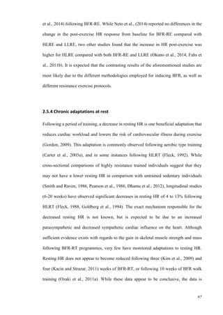 87
et al., 2014) following BFR-RE. While Neto et al., (2014) reported no differences in the
change in the post-exercise HR response from baseline for BFR-RE compared with
HLRE and LLRE, two other studies found that the increase in HR post-exercise was
higher for HLRE compared with both BFR-RE and LLRE (Okuno et al., 2014, Fahs et
al., 2011b). It is expected that the contrasting results of the aforementioned studies are
most likely due to the different methodologies employed for inducing BFR, as well as
different resistance exercise protocols.
2.5.4 Chronic adaptations at rest
Following a period of training, a decrease in resting HR is one beneficial adaptation that
reduces cardiac workload and lowers the risk of cardiovascular illness during exercise
(Gordon, 2009). This adaptation is commonly observed following aerobic type training
(Carter et al., 2003a), and in some instances following HLRT (Fleck, 1992). While
cross-sectional comparisons of highly resistance trained individuals suggest that they
may not have a lower resting HR in comparison with untrained sedentary individuals
(Smith and Raven, 1986, Pearson et al., 1986, Dhamu et al., 2012), longitudinal studies
(6-20 weeks) have observed significant decreases in resting HR of 4 to 13% following
HLRT (Fleck, 1988, Goldberg et al., 1994). The exact mechanism responsible for the
decreased resting HR is not known, but is expected to be due to an increased
parasympathetic and decreased sympathetic cardiac influence on the heart. Although
sufficient evidence exists with regards to the gain in skeletal muscle strength and mass
following BFR-RT programmes, very few have monitored adaptations to resting HR.
Resting HR does not appear to become reduced following three (Kim et al., 2009) and
four (Kacin and Strazar, 2011) weeks of BFR-RT, or following 10 weeks of BFR walk
training (Ozaki et al., 2011a). While these data appear to be conclusive, the data is
 