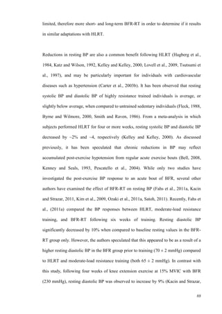88
limited, therefore more short- and long-term BFR-RT in order to determine if it results
in similar adaptations with HLRT.
Reductions in resting BP are also a common benefit following HLRT (Hagberg et al.,
1984, Katz and Wilson, 1992, Kelley and Kelley, 2000, Lovell et al., 2009, Tsutsumi et
al., 1997), and may be particularly important for individuals with cardiovascular
diseases such as hypertension (Carter et al., 2003b). It has been observed that resting
systolic BP and diastolic BP of highly resistance trained individuals is average, or
slightly below average, when compared to untrained sedentary individuals (Fleck, 1988,
Byrne and Wilmore, 2000, Smith and Raven, 1986). From a meta-analysis in which
subjects performed HLRT for four or more weeks, resting systolic BP and diastolic BP
decreased by ~2% and ~4, respectively (Kelley and Kelley, 2000). As discussed
previously, it has been speculated that chronic reductions in BP may reflect
accumulated post-exercise hypotension from regular acute exercise bouts (Bell, 2008,
Kenney and Seals, 1993, Pescatello et al., 2004). While only two studies have
investigated the post-exercise BP response to an acute bout of BFR, several other
authors have examined the effect of BFR-RT on resting BP (Fahs et al., 2011a, Kacin
and Strazar, 2011, Kim et al., 2009, Ozaki et al., 2011a, Satoh, 2011). Recently, Fahs et
al., (2011a) compared the BP responses between HLRT, moderate-load resistance
training, and BFR-RT following six weeks of training. Resting diastolic BP
significantly decreased by 10% when compared to baseline resting values in the BFR-
RT group only. However, the authors speculated that this appeared to be as a result of a
higher resting diastolic BP in the BFR group prior to training (70 ± 2 mmHg) compared
to HLRT and moderate-load resistance training (both 65 ± 2 mmHg). In contrast with
this study, following four weeks of knee extension exercise at 15% MVIC with BFR
(230 mmHg), resting diastolic BP was observed to increase by 9% (Kacin and Strazar,
 