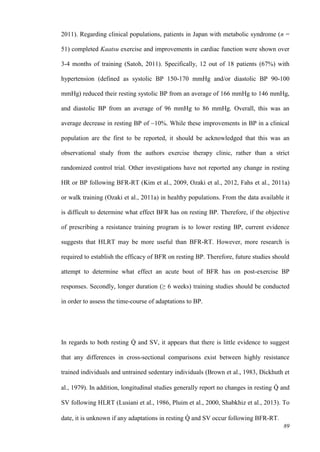 89
2011). Regarding clinical populations, patients in Japan with metabolic syndrome (n =
51) completed Kaatsu exercise and improvements in cardiac function were shown over
3-4 months of training (Satoh, 2011). Specifically, 12 out of 18 patients (67%) with
hypertension (defined as systolic BP 150-170 mmHg and/or diastolic BP 90-100
mmHg) reduced their resting systolic BP from an average of 166 mmHg to 146 mmHg,
and diastolic BP from an average of 96 mmHg to 86 mmHg. Overall, this was an
average decrease in resting BP of ~10%. While these improvements in BP in a clinical
population are the first to be reported, it should be acknowledged that this was an
observational study from the authors exercise therapy clinic, rather than a strict
randomized control trial. Other investigations have not reported any change in resting
HR or BP following BFR-RT (Kim et al., 2009, Ozaki et al., 2012, Fahs et al., 2011a)
or walk training (Ozaki et al., 2011a) in healthy populations. From the data available it
is difficult to determine what effect BFR has on resting BP. Therefore, if the objective
of prescribing a resistance training program is to lower resting BP, current evidence
suggests that HLRT may be more useful than BFR-RT. However, more research is
required to establish the efficacy of BFR on resting BP. Therefore, future studies should
attempt to determine what effect an acute bout of BFR has on post-exercise BP
responses. Secondly, longer duration (≥ 6 weeks) training studies should be conducted
in order to assess the time-course of adaptations to BP.
In regards to both resting Q̇ and SV, it appears that there is little evidence to suggest
that any differences in cross-sectional comparisons exist between highly resistance
trained individuals and untrained sedentary individuals (Brown et al., 1983, Dickhuth et
al., 1979). In addition, longitudinal studies generally report no changes in resting Q̇ and
SV following HLRT (Lusiani et al., 1986, Pluim et al., 2000, Shabkhiz et al., 2013). To
date, it is unknown if any adaptations in resting Q̇ and SV occur following BFR-RT.
 
