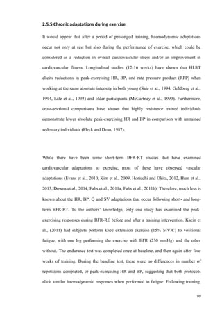 90
2.5.5 Chronic adaptations during exercise
It would appear that after a period of prolonged training, haemodynamic adaptations
occur not only at rest but also during the performance of exercise, which could be
considered as a reduction in overall cardiovascular stress and/or an improvement in
cardiovascular fitness. Longitudinal studies (12-16 weeks) have shown that HLRT
elicits reductions in peak-exercising HR, BP, and rate pressure product (RPP) when
working at the same absolute intensity in both young (Sale et al., 1994, Goldberg et al.,
1994, Sale et al., 1993) and older participants (McCartney et al., 1993). Furthermore,
cross-sectional comparisons have shown that highly resistance trained individuals
demonstrate lower absolute peak-exercising HR and BP in comparison with untrained
sedentary individuals (Fleck and Dean, 1987).
While there have been some short-term BFR-RT studies that have examined
cardiovascular adaptations to exercise, most of these have observed vascular
adaptations (Evans et al., 2010, Kim et al., 2009, Horiuchi and Okita, 2012, Hunt et al.,
2013, Downs et al., 2014, Fahs et al., 2011a, Fahs et al., 2011b). Therefore, much less is
known about the HR, BP, Q̇ and SV adaptations that occur following short- and long-
term BFR-RT. To the authors’ knowledge, only one study has examined the peak-
exercising responses during BFR-RE before and after a training intervention. Kacin et
al., (2011) had subjects perform knee extension exercise (15% MVIC) to volitional
fatigue, with one leg performing the exercise with BFR (230 mmHg) and the other
without. The endurance test was completed once at baseline, and then again after four
weeks of training. During the baseline test, there were no differences in number of
repetitions completed, or peak-exercising HR and BP, suggesting that both protocols
elicit similar haemodynamic responses when performed to fatigue. Following training,
 