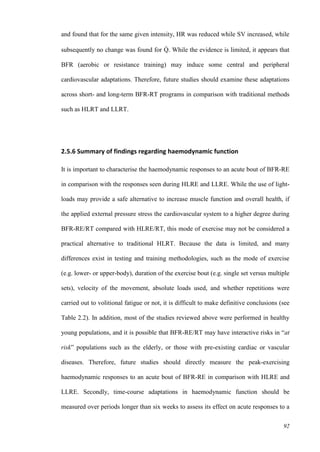 92
and found that for the same given intensity, HR was reduced while SV increased, while
subsequently no change was found for Q̇ . While the evidence is limited, it appears that
BFR (aerobic or resistance training) may induce some central and peripheral
cardiovascular adaptations. Therefore, future studies should examine these adaptations
across short- and long-term BFR-RT programs in comparison with traditional methods
such as HLRT and LLRT.
2.5.6 Summary of findings regarding haemodynamic function
It is important to characterise the haemodynamic responses to an acute bout of BFR-RE
in comparison with the responses seen during HLRE and LLRE. While the use of light-
loads may provide a safe alternative to increase muscle function and overall health, if
the applied external pressure stress the cardiovascular system to a higher degree during
BFR-RE/RT compared with HLRE/RT, this mode of exercise may not be considered a
practical alternative to traditional HLRT. Because the data is limited, and many
differences exist in testing and training methodologies, such as the mode of exercise
(e.g. lower- or upper-body), duration of the exercise bout (e.g. single set versus multiple
sets), velocity of the movement, absolute loads used, and whether repetitions were
carried out to volitional fatigue or not, it is difficult to make definitive conclusions (see
Table 2.2). In addition, most of the studies reviewed above were performed in healthy
young populations, and it is possible that BFR-RE/RT may have interactive risks in “at
risk” populations such as the elderly, or those with pre-existing cardiac or vascular
diseases. Therefore, future studies should directly measure the peak-exercising
haemodynamic responses to an acute bout of BFR-RE in comparison with HLRE and
LLRE. Secondly, time-course adaptations in haemodynamic function should be
measured over periods longer than six weeks to assess its effect on acute responses to a
 