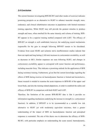 94
2.6 Conclusion
The current literature investigating BFR-RE/RT (and other modes of exercise) indicates
promising prospects as an alternative to HLRT to enhance muscular strength, mass,
endurance, and clinical rehabilitation outcomes in populations with limited resistance
training capacities. While HLRT may still provide the greatest stimulus to produce
strength and mass, when matched for the same intensity and volume of training, BFR-
RT appears to be a superior training method compared with LLRT. The efficacy of
BFR-RT on strength is well established, however, the underlying neural mechanisms
responsible for the gain in strength following BFR-RT remain to be elucidated.
Evidence from acute HLRE and ischemic nerve deafferentation studies indicate that
there are rapid and long lasting (≥ 60 min) increases in corticomotor excitability, as well
as decreases in SICI. Similar responses are seen following HLRT, and changes in
corticomotor excitability appear to correspond with motor function and performance,
including muscular force. This indicates a promising outlook for the application of BFR
during resistance training. Furthermore, given that the current knowledge regarding the
effects of BFR during exercise on haemodynamic function is limited and inconclusive,
future research is needed to examine the acute responses to BFR-RE of the upper- and
lower-body, and also the training related adaptations, in order to establish the safety and
efficacy of BFR-RT in comparison with both HLRT and LLRT.
Therefore, the limitation of the current BFR-RE/RT data is that it provides no
information regarding mechanisms underlying the increase in strength (i.e. corticomotor
function). In addition, if BFR-RT is to be recommended as a suitable low risk
alternative to HLRT yet with moderately equivalent outcomes, then a greater
understanding of the impact of BFR on haemodynamic function and perceptual
responses is warranted. The aim of this thesis was to determine the efficacy of BFR-
RE/RT, with particular emphasis on understanding the acute neural, haemodynamic,
 