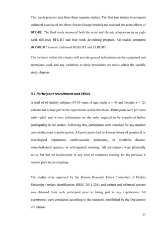 97
This thesis presents data from three separate studies. The first two studies investigated
unilateral exercise of the elbow flexors (biceps brachii) and assessed the acute effects of
BFR-RE. The final study measured both the acute and chronic adaptations to an eight
week full-body BFR-RT and four week de-training program. All studies compared
BFR-RE/RT to more traditional HLRE/RT and LLRE/RT.
The methods within this chapter will provide general information on the equipment and
techniques used, and any variations to these procedures are noted within the specific
study chapters.
3.1 Participant recruitment and ethics
A total of 61 healthy subjects (19-30 years of age, males n = 49 and females n = 12)
volunteered to take part in the experiments within this thesis. Participants were provided
with verbal and written information on the tasks required to be completed before
participating in the studies. Following this, participants were screened for any medical
contraindications to participation. All participants had no known history of peripheral or
neurological impairment, cardiovascular, pulmonary, or metabolic disease,
musculoskeletal injuries, or self-reported smoking. All participants were physically
active but had no involvement in any kind of resistance training for the previous 6
months prior to participating.
The studies were approved by the Human Research Ethics Committee of Deakin
University (project identification: HREC 2011-228), and written and informed consent
was obtained from each participant prior to taking part in any experiments. All
experiments were conducted according to the standards established by the Declaration
of Helsinki.
 