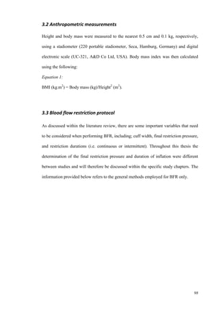 98
3.2 Anthropometric measurements
Height and body mass were measured to the nearest 0.5 cm and 0.1 kg, respectively,
using a stadiometer (220 portable stadiometer, Seca, Hamburg, Germany) and digital
electronic scale (UC-321, A&D Co Ltd, USA). Body mass index was then calculated
using the following:
Equation 1:
BMI (kg.m2
) = Body mass (kg)/Height2
(m2
).
3.3 Blood flow restriction protocol
As discussed within the literature review, there are some important variables that need
to be considered when performing BFR, including; cuff width, final restriction pressure,
and restriction durations (i.e. continuous or intermittent). Throughout this thesis the
determination of the final restriction pressure and duration of inflation were different
between studies and will therefore be discussed within the specific study chapters. The
information provided below refers to the general methods employed for BFR only.
 