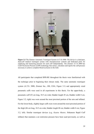 99
Figure 3.1 The Zimmer Automatic Tourniquet System (A.T.S) 3000. The device is a dual-port,
dual-cuff medical tourniquet system with microprocessor controls and dedicated ports for
supplying and measuring pressure for each cuff independently. The Zimmer A.T.S 3000 has
Limb Occlusion Pressure (LOP) technology that senses, calculates and reports the cuff pressure
necessary to achieve complete blood occlusion in the limb.
All participants that completed BFR-RE throughout the thesis were familiarised with
the technique prior to beginning their chosen study. The same automatic tourniquet
system (A.T.S. 3000, Zimmer Inc., OH, USA; Figure 3.1) and appropriately sized
pneumatic cuffs were used in all experiments in this thesis. For the upper-body, a
pneumatic cuff (52 cm long, 10.5 cm wide; bladder length 45 cm, bladder width 8 cm;
Figure 3.2, right) was worn around the most proximal portion of the arm and inflated.
For the lower-body, slightly larger cuffs were worn around the most proximal portion of
the thigh (86 cm long, 10.5 cm wide, bladder length 80 cm, bladder width 8 cm; Figure
3.2, left). Similar tourniquet devices (e.g. Kaatsu Master, Hokanson Rapid Cuff
inflator) that maintain a set restriction pressure have been used previously, as well as
 
