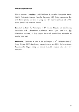 xii
Conference presentations
May A, Staunton C, Brandner C, and Warmington S. Australian Physiological Society
(AuPS) Conference; Geelong, Australia. December 2013. Poster presentation: The
acute haemodynamic responses of young and older men to resistance and aerobic
modes of blood-flow restriction exercise.
Brandner C, Snow R, Warmington S. 4th
National Strength and Conditioning
Association (NSCA) International Conference; Murcia, Spain. June 2014. Oral
presentation: The effect of post exercise cold water immersion on acclimation to
exercise in the heat.
Brandner C, Rantalainen T, Page B, and Warmington S. 20th
European College of
Sports Science (ECSS) Conference; Malmo, Sweden, June 2015. Oral presentation:
Neuromuscular fatigue during low-intensity isometric exercise with blood flow
restriction.
 