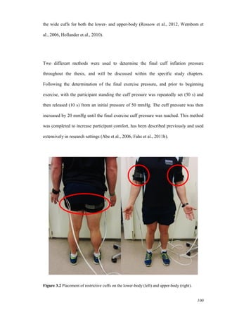 100
the wide cuffs for both the lower- and upper-body (Rossow et al., 2012, Wernbom et
al., 2006, Hollander et al., 2010).
Two different methods were used to determine the final cuff inflation pressure
throughout the thesis, and will be discussed within the specific study chapters.
Following the determination of the final exercise pressure, and prior to beginning
exercise, with the participant standing the cuff pressure was repeatedly set (30 s) and
then released (10 s) from an initial pressure of 50 mmHg. The cuff pressure was then
increased by 20 mmHg until the final exercise cuff pressure was reached. This method
was completed to increase participant comfort, has been described previously and used
extensively in research settings (Abe et al., 2006, Fahs et al., 2011b).
Figure 3.2 Placement of restrictive cuffs on the lower-body (left) and upper-body (right).
 