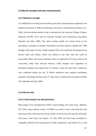101
3.4 Muscle strength and mass measurements
3.4.1 Maximum strength
To establish the exercising load used during each trial, each participant completed a one
repetition maximum (1-RM) test following a previously verified protocol (Munn et al.,
2005), with the method similar to that as described by the American College of Sports
Medicine (ACSM, 2013) and the National Strength and Conditioning Association
(Baechle and Earle, 2008). The initial starting weight was chosen based on the
participants’ estimation of strength. Participants were then asked to complete the 1-RM
through a full range of motion. Single repetition lifts were conducted with progressively
heavier loads until failure, which was defined as the final load that could be
successfully lifted with correct technique where an additional 0.5-5.0 kg could not be
successfully lifted. Rest intervals between 1-RM attempts were dependent on
participant readiness but ranged from 2-5 minutes, while not more than 4 repetitions
were completed during any test. If further repetitions were required, participants
attended a subsequent testing session 3-7 days later to continue the assessment (ACSM,
2013, Baechle and Earle, 2008).
3.4.2 Muscle mass
3.4.2.1 Dual energy X-ray absorptiometry
Dual energy X-ray absorptiometry (DXA; Lunar Prodigy, GE Lunar Corp., Madison,
WI, USA) using software version 12.30.008 was used to assess total bone-free lean
body mass (LM), total bone-free fat mass (FM), as well as arm-LM, leg-LM, and trunk-
LM using a total body scan (Figure 3.3, left). DXA has been long considered as
acceptable method for the measurement of body composition, and found to be a valid
 