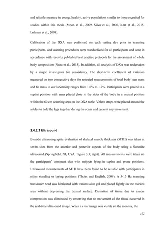 102
and reliable measure in young, healthy, active populations similar to those recruited for
studies within this thesis (Moon et al., 2009, Silva et al., 2006, Kerr et al., 2015,
Lohman et al., 2009).
Calibration of the DXA was performed on each testing day prior to scanning
participants, and scanning procedures were standardized for all participants and done in
accordance with recently published best practice protocols for the assessment of whole
body composition (Nana et al., 2015). In addition, all analysis of DXA was undertaken
by a single investigator for consistency. The short-term coefficient of variation
measured on two consecutive days for repeated measurements of total body lean mass
and fat mass in our laboratory ranges from 1.0% to 1.7%. Participants were placed in a
supine position with arms placed close to the sides of the body in a neutral position
within the 60 cm scanning area on the DXA table. Velcro straps were placed around the
ankles to hold the legs together during the scans and prevent any movement.
3.4.2.2 Ultrasound
B-mode ultrasonographic evaluation of skeletal muscle thickness (MTH) was taken at
seven sites from the anterior and posterior aspects of the body using a Sonosite
ultrasound (Springfield, NJ, USA; Figure 3.3, right). All measurements were taken on
the participants’ dominant side with subjects lying in supine and prone positions.
Ultrasound measurements of MTH have been found to be reliable with participants in
either standing or laying positions (Thoirs and English, 2009). A 5-15 Hz scanning
transducer head was lubricated with transmission gel and placed lightly on the marked
area without depressing the dermal surface. Distortion of tissue due to excess
compression was eliminated by observing that no movement of the tissue occurred in
the real-time ultrasound image. When a clear image was visible on the monitor, the
 