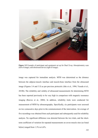 103
Figure 3.3 Example of participant and equipment set up for Dual X-ray Absorptiometry scan
(left of image), and ultrasound device (right of image).
image was captured for immediate analysis. MTH was determined as the distance
between the adipose-muscle interface and muscle-bone interface from the ultrasound
image (Figures 3.4 and 3.5) as per previous protocols (Abe et al., 1994, Yasuda et al.,
2010b). The reliability and validity of ultrasound measurements for determining MTH
has been reported previously to be very high in comparison with magnetic resonance
imaging (Reeves et al., 2004). In addition, reliability trials were conducted for
measurement of MTH by ultrasonography. Specifically, six participants were assessed
on two consecutive days prior to the commencement of the intervention. An average of
five recordings was obtained from each participant and subsequently used for reliability
analysis. No significant difference was detected between the two trials, and the short-
term coefficient of variation for repeated measurements on seven muscle sites (as listed
below) ranged from 1.3% to 6.4%.
 