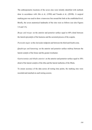 104
The anthropometric locations of the seven sites were initially identified with methods
done in accordance with Abe et al., (1994) and Yasuda et al., (2010b). A surgical
marking pen was used to draw a transverse line around the limb at the established level.
Briefly, the seven anatomical landmarks of the sites were as follows (see also Figures
3.4 and 3.5);
Biceps and triceps: on the anterior and posterior surface equal to 60% distal between
the lateral epicondyle of the humerus and the acromial process of the scapula.
Pectoralis major: at the clavicular midpoint and between the third and fourth costa.
Quadriceps and hamstring: on the anterior and posterior surface midway between the
lateral condyle of the femur and the greater trochanter.
Gastrocnemius and tibialis anterior: on the anterior and posterior surface equal to 30%
distal of the lateral condyle of the tibia and the lateral malleolus of the fibula.
To ensure accuracy of the data across all testing time points, the marking sites were
recorded and matched on each testing session.
 