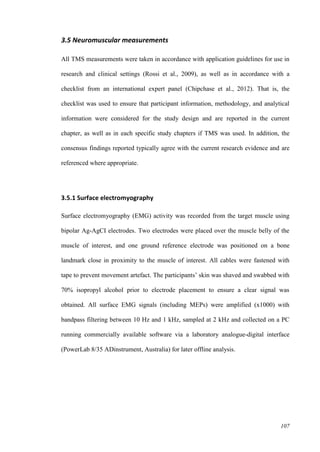 107
3.5 Neuromuscular measurements
All TMS measurements were taken in accordance with application guidelines for use in
research and clinical settings (Rossi et al., 2009), as well as in accordance with a
checklist from an international expert panel (Chipchase et al., 2012). That is, the
checklist was used to ensure that participant information, methodology, and analytical
information were considered for the study design and are reported in the current
chapter, as well as in each specific study chapters if TMS was used. In addition, the
consensus findings reported typically agree with the current research evidence and are
referenced where appropriate.
3.5.1 Surface electromyography
Surface electromyography (EMG) activity was recorded from the target muscle using
bipolar Ag-AgCI electrodes. Two electrodes were placed over the muscle belly of the
muscle of interest, and one ground reference electrode was positioned on a bone
landmark close in proximity to the muscle of interest. All cables were fastened with
tape to prevent movement artefact. The participants’ skin was shaved and swabbed with
70% isopropyl alcohol prior to electrode placement to ensure a clear signal was
obtained. All surface EMG signals (including MEPs) were amplified (x1000) with
bandpass filtering between 10 Hz and 1 kHz, sampled at 2 kHz and collected on a PC
running commercially available software via a laboratory analogue-digital interface
(PowerLab 8/35 ADinstrument, Australia) for later offline analysis.
 