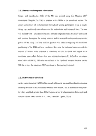 108
3.5.2 Transcranial magnetic stimulation
Single- and paired-pulse TMS of the M1 was applied using two Magstim 2002
stimulators (Magstim Co, UK) to produce active MEPs in the muscle of interest. To
ensure consistency of coil placement throughout testing, participants wore a snugly
fitting cap, positioned with reference to the nasion-inion and interaural lines. The cap
was marked with 1 cm spaced sites in a latitude-longitude matrix to ensure consistent
coil position throughout the testing protocol and for repeated testing sessions over the
period of the study. The cap and coil position was checked regularly to ensure the
positioning of the TMS coil was consistent. Sites near the estimated motor area of the
muscle of interest were explored to determine the site at which the largest MEP
amplitude was evoked during a low level contraction (generally defined as no greater
than 2-10% of MVIC). This site was defined as the “optimal” site (the location on the
M1 that evokes the maximum MEP amplitude to the muscle of interest).
3.5.3 Active motor threshold
Active motor threshold (AMT) of the muscle of interest was established as the stimulus
intensity at which an MEP could be obtained with at least 3 out of 5 stimuli with a peak-
to-valley amplitude greater than 200 µV during a low level contraction (Kobayashi and
Pascual-Leone, 2003, Rossini et al., 1994, Terao and Ugawa, 2002).
 