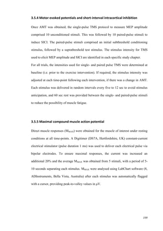 109
3.5.4 Motor evoked potentials and short-interval intracortical inhibition
Once AMT was obtained, the single-pulse TMS protocol to measure MEP amplitude
comprised 10 unconditioned stimuli. This was followed by 10 paired-pulse stimuli to
induce SICI. The paired-pulse stimuli comprised an initial subthreshold conditioning
stimulus, followed by a suprathreshold test stimulus. The stimulus intensity for TMS
used to elicit MEP amplitude and SICI are identified in each specific study chapter.
For all trials, the intensities used for single- and paired pulse TMS were determined at
baseline (i.e. prior to the exercise intervention). If required, the stimulus intensity was
adjusted at each time-point following each intervention, if there was a change in AMT.
Each stimulus was delivered in random intervals every five to 12 sec to avoid stimulus
anticipation, and 60 sec rest was provided between the single- and paired-pulse stimuli
to reduce the possibility of muscle fatigue.
3.5.5 Maximal compound muscle action potential
Direct muscle responses (MMAX) were obtained for the muscle of interest under resting
conditions at all time-points. A Digitimer (DS7A, Hertfordshire, UK) constant-current
electrical stimulator (pulse duration 1 ms) was used to deliver each electrical pulse via
bipolar electrodes. To ensure maximal responses, the current was increased an
additional 20% and the average MMAX was obtained from 5 stimuli, with a period of 5-
10 seconds separating each stimulus. MMAX were analysed using LabChart software (8,
ADInstruments, Bella Vista, Australia) after each stimulus was automatically flagged
with a cursor, providing peak-to-valley values in μV.
 
